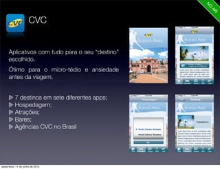 CVC


      Aplicativos com tudo para o seu “destino”
      escolhido.
      Ótimo para o micro-tédio e ansiedade
      antes da viagem.


           7 destinos em sete diferentes apps;
           Hospedagem;
           Atrações;
           Bares;
           Agências CVC no Brasil




sexta-feira, 11 de junho de 2010
 