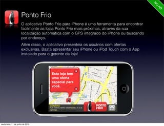 Ponto Frio
                      O aplicativo Ponto Frio para iPhone é uma ferramenta para encontrar
                      facilmente as lojas Ponto Frio mais próximas, através da sua
                      localização automática com o GPS integrado do iPhone ou buscando
                      por endereço.
                      Além disso, o aplicativo presenteia os usuários com ofertas
                      exclusivas. Basta apresentar seu iPhone ou iPod Touch com o App
                      instalado para o gerente da loja!




sexta-feira, 11 de junho de 2010
 