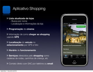 Aplicativo Shopping

              Lista atualizada de lojas
            	 - Busca por nome
            
 - Localização e informações da loja

                Programação de cinema

              Informação de como chegar ao shopping
            usando GPS

              Localização do veículo no 
            estacionamento por GPS e foto

                Horário de funcionamento

              Serviços oferecidos pelo shopping como
            cadeiras de rodas, carrinhos de criança, etc

                Contato direto com SAC por telefone ou email


sexta-feira, 11 de junho de 2010
 