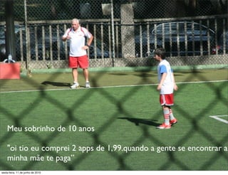 Meu sobrinho de 10 anos

    "oi tio eu comprei 2 apps de 1,99.quando a gente se encontrar a
    minha mãe te paga”
sexta-feira, 11 de junho de 2010
 