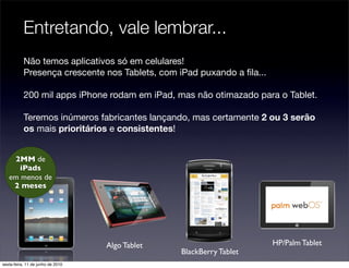 Entretando, vale lembrar...
           Não temos aplicativos só em celulares!
           Presença crescente nos Tablets, com iPad puxando a ﬁla...

           200 mil apps iPhone rodam em iPad, mas não otimazado para o Tablet.

           Teremos inúmeros fabricantes lançando, mas certamente 2 ou 3 serão
           os mais prioritários e consistentes!


    2MM de
      iPads
   em menos de
    2 meses




                                   Algo Tablet                         HP/Palm Tablet
                                                 BlackBerry Tablet
sexta-feira, 11 de junho de 2010
 