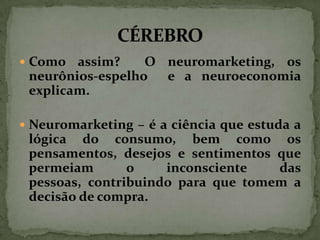  Como

assim?
O neuromarketing, os
neurônios-espelho e a neuroeconomia
explicam.

 Neuromarketing – é a ciência que estuda a

lógica do consumo, bem como os
pensamentos, desejos e sentimentos que
permeiam
o
inconsciente
das
pessoas, contribuindo para que tomem a
decisão de compra.

 