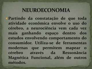  Partindo da constatação de que toda

atividade econômica envolve o uso do
cérebro, a neurociência vem cada vez
mais ganhando espaço dentro dos
estudos envolvendo comportamento do
consumidor. Utiliza-se de ferramentas
modernas que permitem mapear o
cérebro
através
da
Ressonância
Magnética Funcional, além de outros
métodos.

 