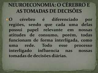 O

cérebro
é
diferenciado
por
regiões, sendo que cada uma delas
possui papel relevante em nossas
atitudes de consumo, porém, todas
funcionam de forma interligada, como
uma
rede.
Todo
esse
processo
interligado influencia nas nossas
tomadas de decisões diárias.

 