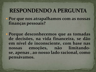  Por que nos atrapalhamos com as nossas

finanças pessoais?
 Porque desconhecemos que as tomadas

de decisões, na vida financeira, se dão
em nível de inconsciente, com base nas
nossas
emoções,
não
limitandose, apenas , ao nosso lado racional, como
pensávamos.

 