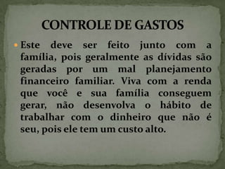 Este

deve ser feito junto com a
família, pois geralmente as dívidas são
geradas por um mal planejamento
financeiro familiar. Viva com a renda
que você e sua família conseguem
gerar, não desenvolva o hábito de
trabalhar com o dinheiro que não é
seu, pois ele tem um custo alto.

 