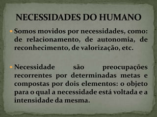 Somos movidos por necessidades, como:

de relacionamento, de autonomia, de
reconhecimento, de valorização, etc.
 Necessidade

são
preocupações
recorrentes por determinadas metas e
compostas por dois elementos: o objeto
para o qual a necessidade está voltada e a
intensidade da mesma.

 
