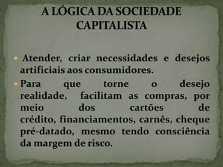  Atender, criar necessidades e desejos

artificiais aos consumidores.
 Para
que
torne
o
desejo
realidade, facilitam as compras, por
meio
dos
cartões
de
crédito, financiamentos, carnês, cheque
pré-datado, mesmo tendo consciência
da margem de risco.

 