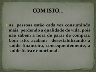 As pessoas estão cada vez consumindo

mais, perdendo a qualidade de vida, pois
não sabem a hora de parar de comprar.
Com isto, acabam desestabilizando a
saúde financeira, consequentemente, a
saúde física e emocional.

 