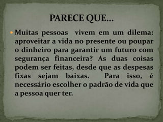  Muitas pessoas

vivem em um dilema:
aproveitar a vida no presente ou poupar
o dinheiro para garantir um futuro com
segurança financeira? As duas coisas
podem ser feitas, desde que as despesas
fixas sejam baixas.
Para isso, é
necessário escolher o padrão de vida que
a pessoa quer ter.

 