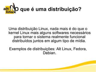 O que é uma distribuição? Uma distribuição Linux, nada mais é do que o kernel Linux mais alguns softwares necessários para tornar o sistema realmente funcional distribuídos juntos em algum tipo de mídia.  Exemplos de distribuições: Alt Linux, Fedora, Debian. 