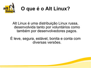 O que é o Alt Linux? Alt Linux é uma distribuição Linux russa, desenvolvida tanto por voluntários como também por desenvolvedores pagos. É leve, segura, estável, bonita e conta com diversas versões. 