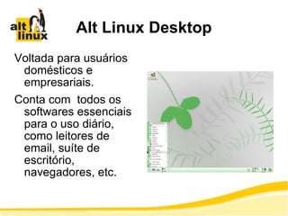 Alt Linux Desktop Voltada para usuários domésticos e empresariais. Conta com  todos os softwares essenciais para o uso diário, como leitores de email, suíte de escritório, navegadores, etc. 