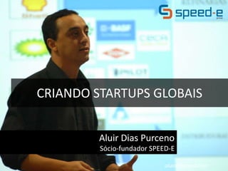 CRIANDO STARTUPS GLOBAIS 
Aluir Dias Purceno 
Sócio-fundador SPEED-E 
aluird@gmail.com 
 