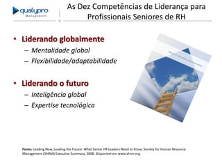 Management

As Dez Competências de Liderança para
Profissionais Seniores de RH

• Liderando globalmente
– Mentalidade global
– Flexibilidade/adaptabilidade

• Liderando o futuro
– Inteligência global
– Expertise tecnológica

Fonte: Leading Now, Leading the Future: What Senior HR Leaders Need to Know. Society for Human Resource
Management (SHRM) Executive Summary, 2008. Disponível em www.shrm.org.

 