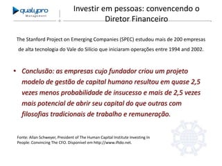 Management

Investir em pessoas: convencendo o
Diretor Financeiro

The Stanford Project on Emerging Companies (SPEC) estudou mais de 200 empresas
de alta tecnologia do Vale do Silício que iniciaram operações entre 1994 and 2002.

• Conclusão: as empresas cujo fundador criou um projeto
modelo de gestão de capital humano resultou em quase 2,5
vezes menos probabilidade de insucesso e mais de 2,5 vezes
mais potencial de abrir seu capital do que outras com
filosofias tradicionais de trabalho e remuneração.
Fonte: Allan Schweyer, President of The Human Capital Institute Investing In
People: Convincing The CFO. Disponível em http://www.iftdo.net.

 