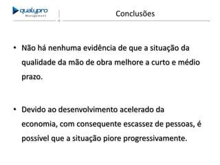 Management

Conclusões

• Não há nenhuma evidência de que a situação da
qualidade da mão de obra melhore a curto e médio
prazo.

• Devido ao desenvolvimento acelerado da
economia, com consequente escassez de pessoas, é
possível que a situação piore progressivamente.

 