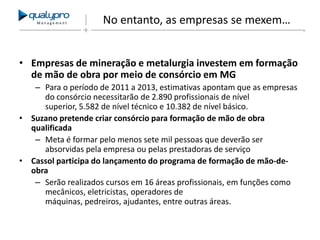 Management

No entanto, as empresas se mexem…

• Empresas de mineração e metalurgia investem em formação
de mão de obra por meio de consórcio em MG
– Para o período de 2011 a 2013, estimativas apontam que as empresas
do consórcio necessitarão de 2.890 profissionais de nível
superior, 5.582 de nível técnico e 10.382 de nível básico.
• Suzano pretende criar consórcio para formação de mão de obra
qualificada
– Meta é formar pelo menos sete mil pessoas que deverão ser
absorvidas pela empresa ou pelas prestadoras de serviço
• Cassol participa do lançamento do programa de formação de mão-deobra
– Serão realizados cursos em 16 áreas profissionais, em funções como
mecânicos, eletricistas, operadores de
máquinas, pedreiros, ajudantes, entre outras áreas.

 