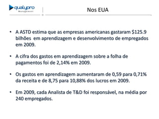 Management

Nos EUA

• A ASTD estima que as empresas americanas gastaram $125.9
bilhões em aprendizagem e desenvolvimento de empregados
em 2009.
• A cifra dos gastos em aprendizagem sobre a folha de
pagamentos foi de 2,14% em 2009.
• Os gastos em aprendizagem aumentaram de 0,59 para 0,71%
da receita e de 8,75 para 10,88% dos lucros em 2009.
• Em 2009, cada Analista de T&D foi responsável, na média por
240 empregados.

 