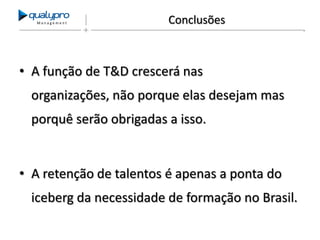 Management

Conclusões

• A função de T&D crescerá nas
organizações, não porque elas desejam mas

porquê serão obrigadas a isso.

• A retenção de talentos é apenas a ponta do
iceberg da necessidade de formação no Brasil.

 