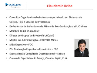 Management

Claudemir Oribe

• Consultor Organizacional e Instrutor especializado em Sistemas de
Gestão, T&D e Solução de Problemas
• Ex-Professor de Indicadores de RH em de Pós-Graduação da PUC Minas
• Membro do CB-25 da ABNT
• Diretor de Grupos de Estudo da UBQ-MG
• Mestre em Administração – FDC/PUC Minas
• MBA Executivo – FDC
• Pós Graduação Engenharia Econômica – FDC
• Especialização Consultoria Organizacional – Sebrae
• Cursos de Especialização França, Canadá, Japão, EUA

 