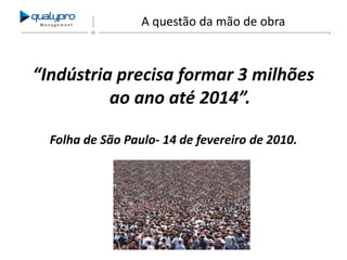 Management

A questão da mão de obra

“Indústria precisa formar 3 milhões
ao ano até 2014”.
Folha de São Paulo- 14 de fevereiro de 2010.

 