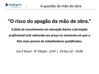 Management

A questão da mão de obra

“O risco do apagão da mão de obra.”
A falta de investimento em educação básica e formação

profissional está cobrando seu preço no momento em que o
País mais precisa de trabalhadores qualificados.
Isto É Brasil - N° Edição: 2147 | 29.Dez.10 - 19:00

 