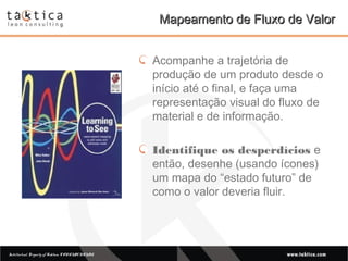 Intellectual Property of Taktica: CONFIDENTIALIntellectual Property of Taktica: CONFIDENTIAL
Mapeamento de Fluxo de ValorMapeamento de Fluxo de Valor
Acompanhe a trajetória de
produção de um produto desde o
início até o final, e faça uma
representação visual do fluxo de
material e de informação.
Identifique os desperdícios e
então, desenhe (usando ícones)
um mapa do “estado futuro” de
como o valor deveria fluir.
 
