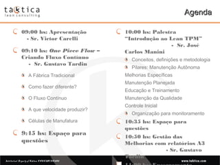 Intellectual Property of Taktica: CONFIDENTIALIntellectual Property of Taktica: CONFIDENTIAL
AgendaAgenda
09:00 hs: Apresentação
- Sr. Victor Carelli
09:10 hs: One Piece Flow –
Criando Fluxo Contínuo
- Sr. Gustavo Tardin
A Fábrica Tradicional
Como fazer diferente?
O Fluxo Contínuo
A que velocidade produzir?
Células de Manufatura
9:45 hs: Espaço para
questões
10:00 hs: Palestra
“Introdução ao Lean TPM”
- Sr. José
Carlos Manini
Conceitos, definições e metodologia
Pilares: Manutenção Autônoma
Melhorias Específicas
Manutenção Planejada
Educação e Treinamento
Manutenção da Qualidade
Controle Inicial
Organização para monitoramento
10:35 hs: Espaço para
questões
10:50 hs: Gestão das
Melhorias com relatórios A3
- Sr. Gustavo
Tardin
 