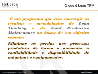 Intellectual Property of Taktica: CONFIDENTIALIntellectual Property of Taktica: CONFIDENTIAL
O que é Lean TPMO que é Lean TPM
É um programa que visa convergir as
técnicas e metodologias do Lean
Thinking e do Total Productive
Maintenance na busca de seu objetivo
comum:
Eliminar as perdas nos processos
produtivos de forma a aumentar a
confiabilidade e disponibilidade de
máquinas e equipamentos.
 