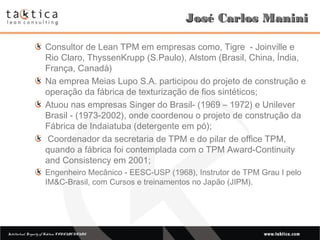 Intellectual Property of Taktica: CONFIDENTIALIntellectual Property of Taktica: CONFIDENTIAL
José Carlos ManiniJosé Carlos Manini
Consultor de Lean TPM em empresas como, Tigre - Joinville e
Rio Claro, ThyssenKrupp (S.Paulo), Alstom (Brasil, China, Índia,
França, Canadá)
Na emprea Meias Lupo S.A. participou do projeto de construção e
operação da fábrica de texturização de fios sintéticos;
Atuou nas empresas Singer do Brasil- (1969 – 1972) e Unilever
Brasil - (1973-2002), onde coordenou o projeto de construção da
Fábrica de Indaiatuba (detergente em pó);
Coordenador da secretaria de TPM e do pilar de office TPM,
quando a fábrica foi contemplada com o TPM Award-Continuity
and Consistency em 2001;
Engenheiro Mecânico - EESC-USP (1968), Instrutor de TPM Grau I pelo
IM&C-Brasil, com Cursos e treinamentos no Japão (JIPM).
 