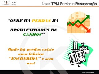 Intellectual Property of Taktica: CONFIDENTIALIntellectual Property of Taktica: CONFIDENTIAL
Lean TPM-Perdas e RecuperaçãoLean TPM-Perdas e Recuperação
“ONDE HÁ PERDAS HÁ
OPORTUNIDADES DE
GANHOS”
Onde há perdas existe
uma fábrica
“ESCONDIDA” e sem
uso!
 