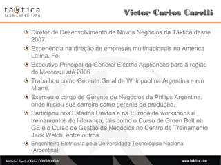 Intellectual Property of Taktica: CONFIDENTIALIntellectual Property of Taktica: CONFIDENTIAL
Victor Carlos CarelliVictor Carlos Carelli
Diretor de Desenvolvimento de Novos Negócios da Táktica desde
2007.
Experiência na direção de empresas multinacionais na América
Latina. Foi
Executivo Principal da General Electric Appliances para a região
do Mercosul até 2006.
Trabalhou como Gerente Geral da Whirlpool na Argentina e em
Miami.
Exerceu o cargo de Gerente de Negócios da Philips Argentina,
onde iniciou sua carreira como gerente de produção.
Participou nos Estados Unidos e na Europa de workshops e
treinamentos de liderança, tais como o Curso de Green Belt na
GE e o Curso de Gestão de Negócios no Centro de Treinamento
Jack Welch, entre outros.
Engenheiro Eletricista pela Universidade Tecnológica Nacional
(Argentina)
 