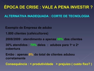 ÉPOCA DE CRISE : VALE A PENA INVESTIR ? ALTERNATIVA INADEQUADA : CORTE DE TECNOLOGIA Exemplo de Empresa de adubo 1.800 clientes (cafeicultores) 2008/2009 : atendimento a apenas  30%   dos clientes 30% atendidos :  70%  deles  :  adubos para 1 a  e 2 a  cobertura Então : apenas  9%  do total de clientes adubou corretamente Consequência : < produtividade  > prejuízo ( custo fixo? ) 