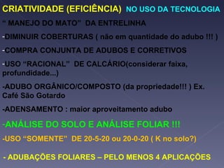 CRIATIVIDADE (EFICIÊNCIA)  NO USO DA TECNOLOGIA “  MANEJO DO MATO”  DA ENTRELINHA DIMINUIR COBERTURAS ( não em quantidade do adubo !!! ) COMPRA CONJUNTA DE ADUBOS E CORRETIVOS USO “RACIONAL”  DE CALCÁRIO(considerar faixa, profundidade...) -ADUBO ORGÂNICO/COMPOSTO (da propriedade!!! ) Ex. Café São Gotardo -ADENSAMENTO : maior aproveitamento adubo ANÁLISE DO SOLO E ANÁLISE FOLIAR !!! -USO “SOMENTE”  DE 20-5-20 ou 20-0-20 ( K no solo?) - ADUBAÇÕES FOLIARES – PELO MENOS 4 APLICAÇÕES 