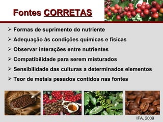 Fontes  CORRETAS Formas de suprimento do nutriente Adequação às condições químicas e físicas Observar interações entre nutrientes Compatibilidade para serem misturados Sensibilidade das culturas a determinados elementos Teor de metais pesados contidos nas fontes IFA, 2009 