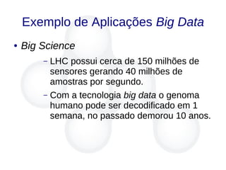 Exemplo de Aplicações Big Data
● Big Science
– LHC possui cerca de 150 milhões de
sensores gerando 40 milhões de
amostras por segundo.
– Com a tecnologia big data o genoma
humano pode ser decodificado em 1
semana, no passado demorou 10 anos.
 