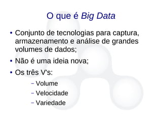 O que é Big Data
● Conjunto de tecnologias para captura,
armazenamento e análise de grandes
volumes de dados;
● Não é uma ideia nova;
● Os três V's:
– Volume
– Velocidade
– Variedade
 