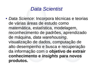 Data Scientist
● Data Science: Incorpora técnicas e teorias
de várias áreas de estudo como
matemática, estatística, modelagem,
reconhecimento de padrões, aprendizado
de máquina, data warehousing,
visualização de dados, computação de
alto desempenho e busca e recuperação
da informação com o objetivo de extrair
conhecimento e insights para novos
produtos.
 