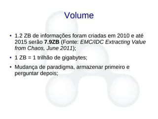 Volume
● 1.2 ZB de informações foram criadas em 2010 e até
2015 serão 7.9ZB (Fonte: EMC/IDC Extracting Value
from Chaos, June 2011);
● 1 ZB = 1 trilhão de gigabytes;
● Mudança de paradigma, armazenar primeiro e
perguntar depois;
 