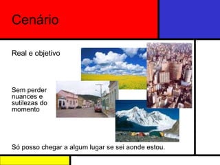 Cenário Real e objetivo Sem perder nuances e sutilezas do momento Só posso chegar a algum lugar se sei aonde estou. 