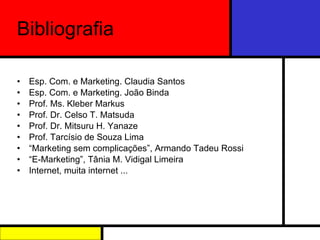 Bibliografia Esp. Com. e Marketing. Claudia Santos Esp. Com. e Marketing. João Binda Prof. Ms. Kleber Markus Prof. Dr. Celso T. Matsuda Prof. Dr. Mitsuru H. Yanaze Prof. Tarcísio de Souza Lima “ Marketing sem complicações”, Armando Tadeu Rossi “ E-Marketing”, Tânia M. Vidigal Limeira Internet, muita internet ... 