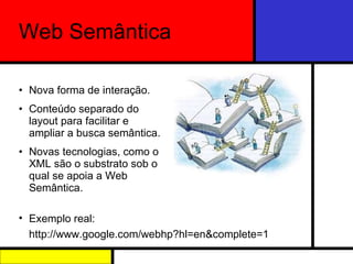 Web Semântica Nova forma de interação. Conteúdo separado do layout para facilitar e ampliar a busca semântica. Novas tecnologias, como o XML são o substrato sob o qual se apoia a Web Semântica. Exemplo real: http://www.google.com/webhp?hl=en&complete=1 