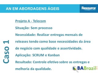 AN EM ABORDAGENS ÁGEISCaso1
Projeto A - Telecom
Situação: Sem processo
Necessidade: Realizar entregas mensais de
releases tendo como base necessidades da área
de negócio com qualidade e assertividade.
Aplicação: SCRUM e Kanban
Resultado: Controle efetivo sobre as entregas e
melhoria da qualidade.
 