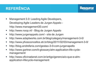 REFERÊNCIA
 Management 3.0: Leading Agile Developers,
Developing Agile Leaders de Jurgen Appelo -
http://www.management30.com/
 http://www.noop.nl/ - Blog de Jurgen Appelo
 http://www.jurgenappelo.com/ - site de Jurgen
 http://www.adaptworks.com.br/blog/category/management-3-0/
 http://www.pfvasconcellos.eti.br/blog/2011/02/03/management-3-0/
 http://blog.andrefaria.com/gestao-3-0-com-jurgenapello
 http://www.gartner.com/it-glossary/alm-application-life-cycle-
management/
 http://www.oficinadanet.com.br/artigo/gerencia/o-que-e-alm-
application-lifecycle-management
 