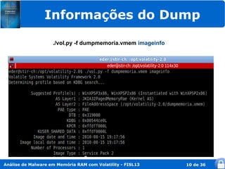 Informações do Dump

                    ./vol.py -f dumpmemoria.vmem imageinfo




Análise de Malware em Memória RAM com Volatility - FISL13    10 de 36
 