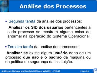 Análise dos Processos

      Segunda tarefa da análise dos processos:
        Analisar os SID dos usuários pertencentes a
       cada processo se mostram alguma coisa de
       anormal na operação do Sistema Operacional.

      Terceira tarefa da análise dos processos:
   Analisar se existe algum usuário dono de um
   processo que não é o padrão da máquina ou
   da politíca de segurança da instituição.

Análise de Malware em Memória RAM com Volatility - FISL13   15 de 36
 
