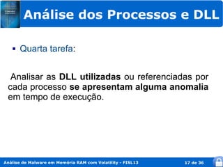 Análise dos Processos e DLL

      Quarta tarefa:


  Analisar as DLL utilizadas ou referenciadas por
 cada processo se apresentam alguma anomalia
 em tempo de execução.




Análise de Malware em Memória RAM com Volatility - FISL13   17 de 36
 