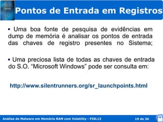 Pontos de Entrada em Registros

    Uma boa fonte de pesquisa de evidências em
   dump de memória é analisar os pontos de entrada
   das chaves de registro presentes no Sistema;

   Uma preciosa lista de todas as chaves de entrada
   do S.O. “Microsoft Windows” pode ser consulta em:


    http://www.silentrunners.org/sr_launchpoints.html




Análise de Malware em Memória RAM com Volatility - FISL13   19 de 36
 