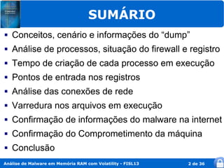 SUMÁRIO
   Conceitos, cenário e informações do “dump”
   Análise de processos, situação do firewall e registro
   Tempo de criação de cada processo em execução
   Pontos de entrada nos registros
   Análise das conexões de rede
   Varredura nos arquivos em execução
   Confirmação de informações do malware na internet
   Confirmação do Comprometimento da máquina
   Conclusão
Análise de Malware em Memória RAM com Volatility - FISL13   2 de 36
 